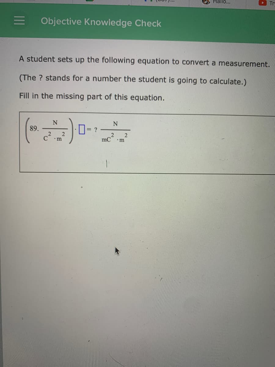 Hallo...
O Tr
Objective Knowledge Check
A student sets up the following equation to convert a measurement.
(The ? stands for a number the student is going to calculate.)
Fill in the missing part of this equation.
0-
89.
= ?
2
2
mC
