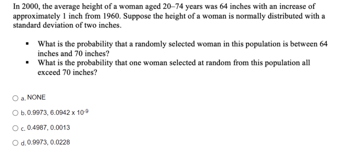 In 2000, the average height of a woman aged 20–74 years was 64 inches with an increase of
approximately 1 inch from 1960. Suppose the height of a woman is normally distributed with a
standard deviation of two inches.
• What is the probability that a randomly selected woman in this population is between 64
inches and 70 inches?
What is the probability that one woman selected at random from this population all
exceed 70 inches?
O a. NONE
O b.0.9973, 6.0942 x 10-9
c. 0.4987, 0.0013
d. 0.9973, 0.0228
