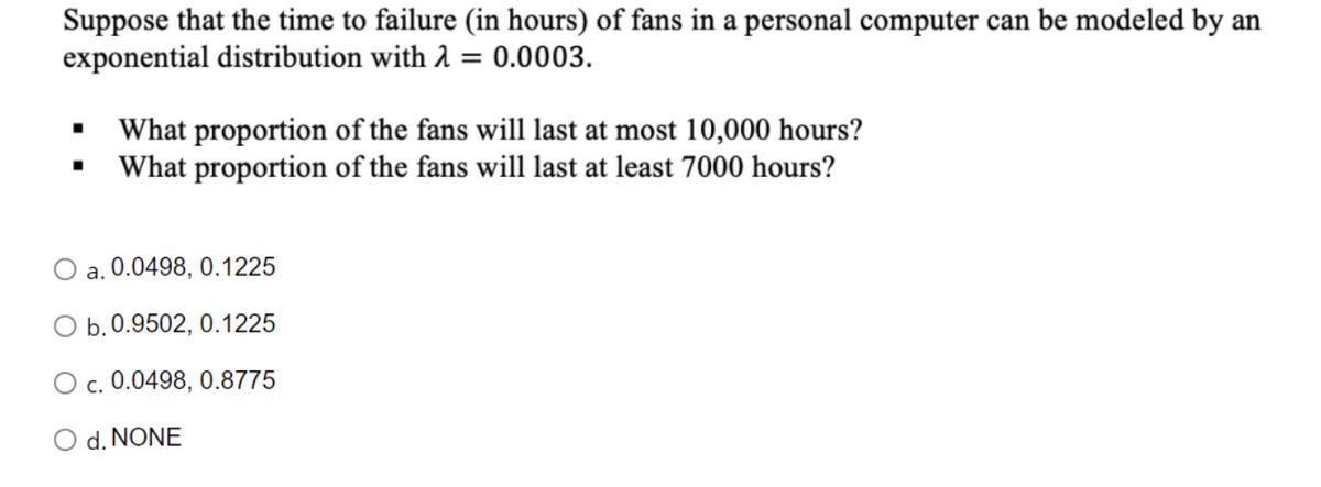 Suppose that the time to failure (in hours) of fans in a personal computer can be modeled by an
exponential distribution with 1 = 0.0003.
What proportion of the fans will last at most 10,000 hours?
What proportion of the fans will last at least 7000 hours?
a. 0.0498, 0.1225
O b.0.9502, 0.1225
O c. 0.0498, 0.8775
O d. NONE
