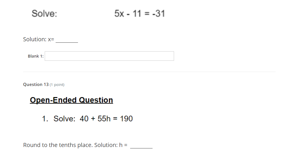 Solve:
5x - 11 = -31
Solution: x=
Blank 1:
Question 13 (1 point)
Open-Ended Question
1. Solve: 40 + 55h = 190
Round to the tenths place. Solution: h =
