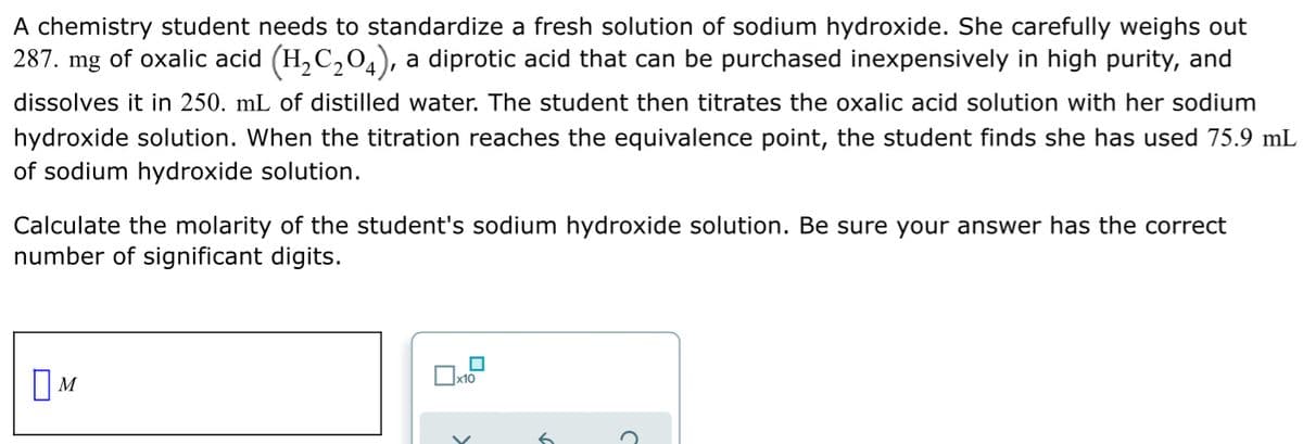 A chemistry student needs to standardize a fresh solution of sodium hydroxide. She carefully weighs out
287. mg of oxalic acid (H, C,04), a diprotic acid that can be purchased inexpensively in high purity, and
dissolves it in 250. mL of distilled water. The student then titrates the oxalic acid solution with her sodium
hydroxide solution. When the titration reaches the equivalence point, the student finds she has used 75.9 mL
of sodium hydroxide solution.
Calculate the molarity of the student's sodium hydroxide solution. Be sure your answer has the correct
number of significant digits.
||M
