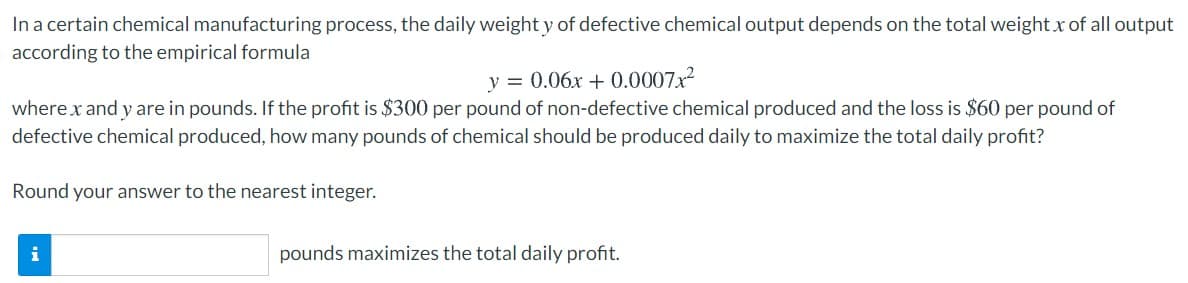In a certain chemical manufacturing process, the daily weight y of defective chemical output depends on the total weight x of all output
according to the empirical formula
y = 0.06x + 0.0007x2
where x and y are in pounds. If the profit is $300 per pound of non-defective chemical produced and the loss is $60 per pound of
defective chemical produced, how many pounds of chemical should be produced daily to maximize the total daily profit?
Round your answer to the nearest integer.
i
pounds maximizes the total daily profit.
