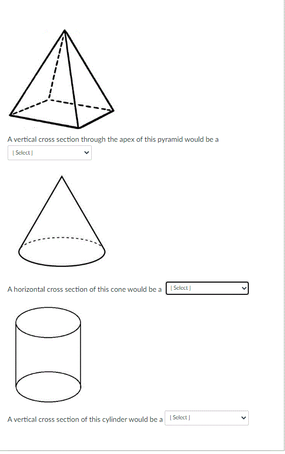 A vertical cross section through the apex of this pyramid would be a
| Select )
A horizontal cross section of this cone would be a 1 Select ]
A vertical cross section of this cylinder would be a I Select J
>
00
