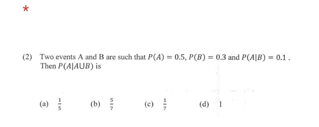 *
(2) Two events A and B are such that P(A) = 0.5, P(B) = 0.3 and P(A/B) = 0.1.
Then P(A|AUB) is
(a)
115
(b) /
(c) //
(d)