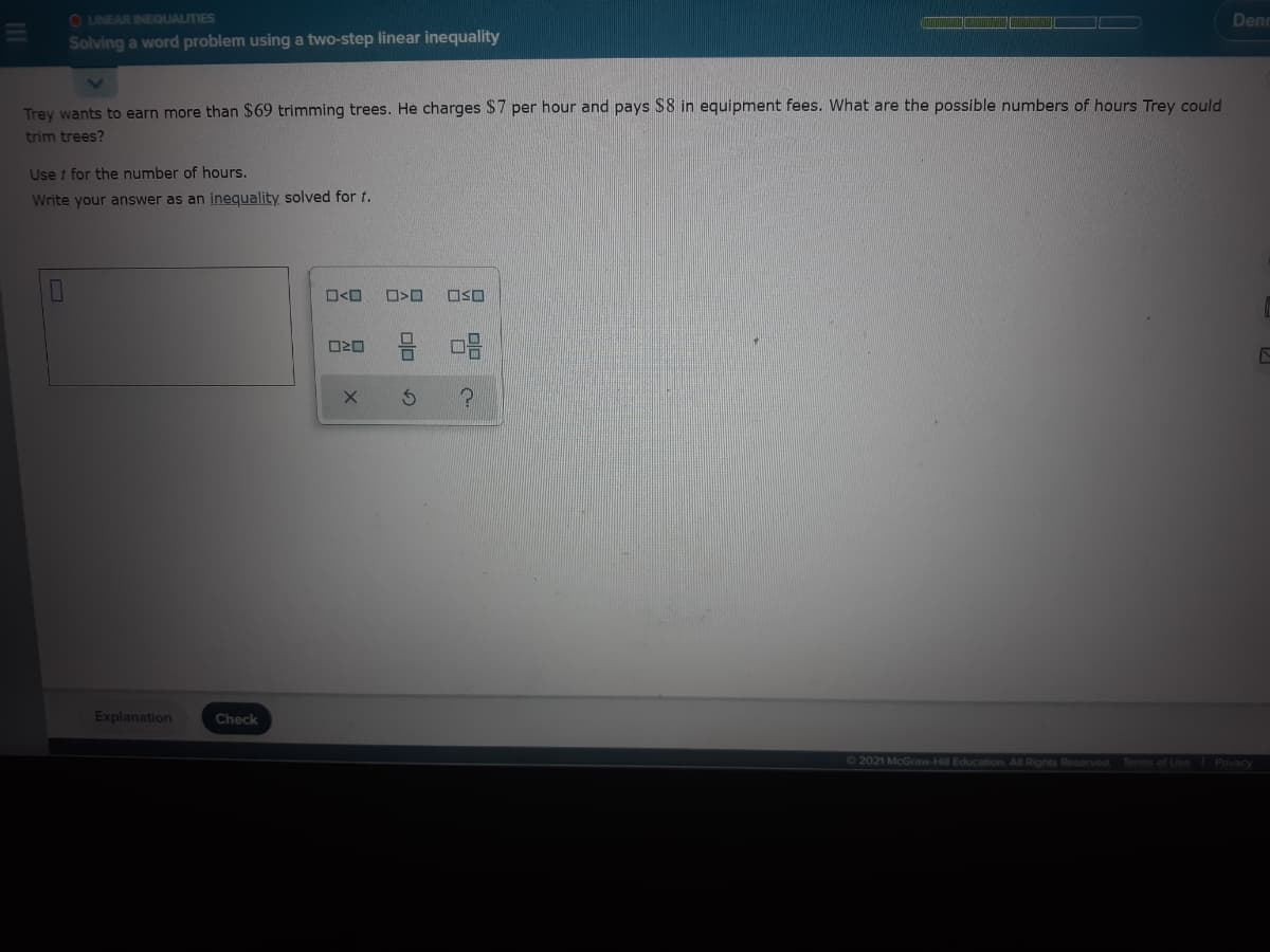 O LINEAR INEQUALITIES
Denn
Solving a word problem using a two-step linear inequality
Trey wants to earn more than $69 trimming trees. He charges $7 per hour and pays S8 in equipment fees. What are the possible numbers of hours Trey could
trim trees?
Use t for the number of hours.
Write your answer as an inequality solved for t.
O<O
OSO
Explanation
Check
62021 McGraw-Hill Education All Rights Reserved
Terms of Use Privacy
olo
