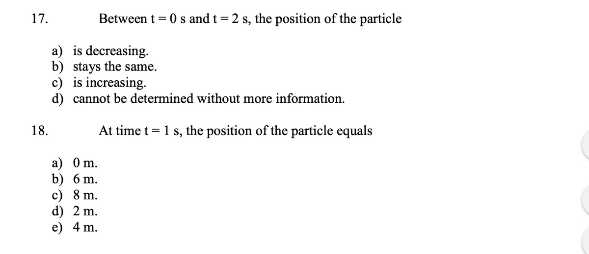 17.
Between t = 0 s and t = 2 s, the position of the particle
a) is decreasing.
b) stays the same.
c) is increasing.
d) cannot be determined without more information.
18.
At time t = 1 s, the position of the particle equals
a) 0 m.
b) 6 m.
c) 8 m.
d) 2 m.
e) 4 m.
