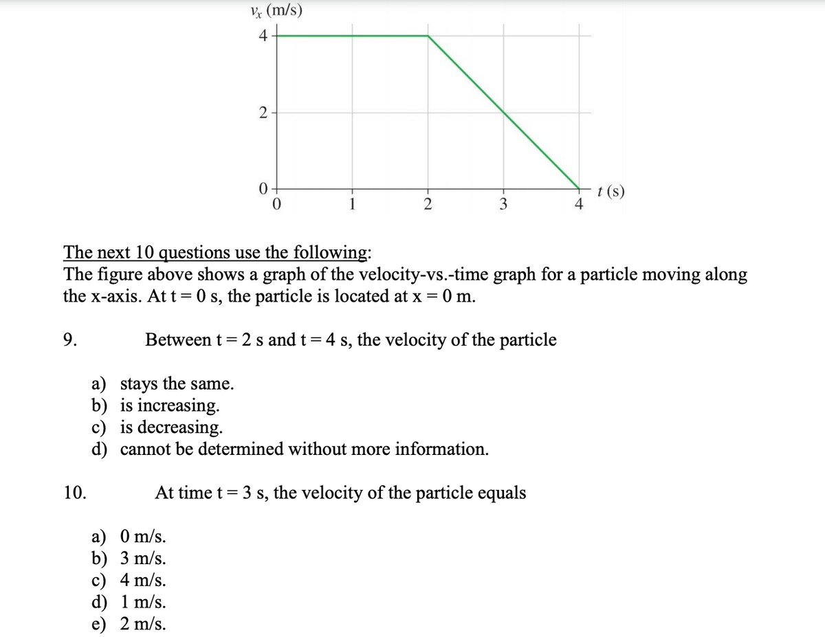 V (m/s)
4
2
t (s)
2
3
The next 10 questions use the following:
The figure above shows a graph of the velocity-vs.-time graph for a particle moving along
the x-axis. At t= 0 s, the particle is located at x = 0 m.
9.
Between t =
2 s and t= 4 s, the velocity of the particle
a) stays the same.
b) is increasing.
c) is decreasing.
d) cannot be determined without more information.
10.
At time t = 3 s, the velocity of the particle equals
a) 0 m/s.
b) 3 m/s.
c) 4 m/s.
d) 1 m/s.
е) 2 m/s.

