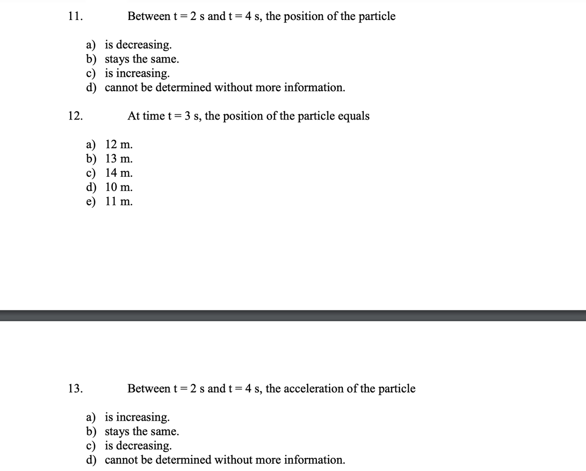 11.
Between t = 2 s and t= 4 s, the position of the particle
a) is decreasing.
b) stays the same.
c) is increasing.
d) cannot be determined without more information.
12.
At time t = 3 s, the position of the particle equals
a) 12 m.
b) 13 m.
c) 14 m.
d) 10 m.
e) 11 m.
13.
Between t = 2 s and t= 4 s, the acceleration of the particle
a) is increasing.
b) stays the same.
c) is decreasing.
d) cannot be determined without more information.
