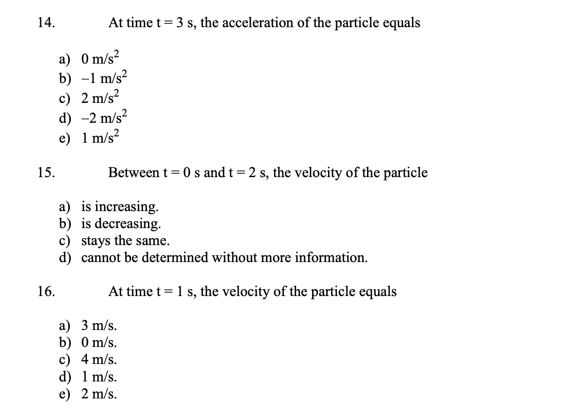 14.
At time t = 3 s, the acceleration of the particle equals
a) 0 m/s?
b) -1 m/s?
c) 2 m/s?
d) -2 m/s?
e) 1 m/s?
15.
0 s and t= 2 s, the velocity of the particle
Between t =
a) is increasing.
b) is decreasing.
c) stays the same.
d) cannot be determined without more information.
16.
At time t = 1 s, the velocity of the particle equals
а) 3 m/s.
b) 0 m/s.
c) 4 m/s.
d) 1 m/s.
е) 2 m/s.
