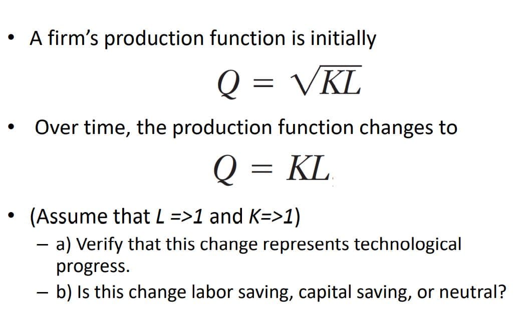 • A firm's production function is initially
Q = VKL
Over time, the production function changes to
Q = KL
%3D
(Assume that L =>1 and K=>1)
- a) Verify that this change represents technological
%3D
progress.
- b) Is this change labor saving, capital saving, or neutral?
