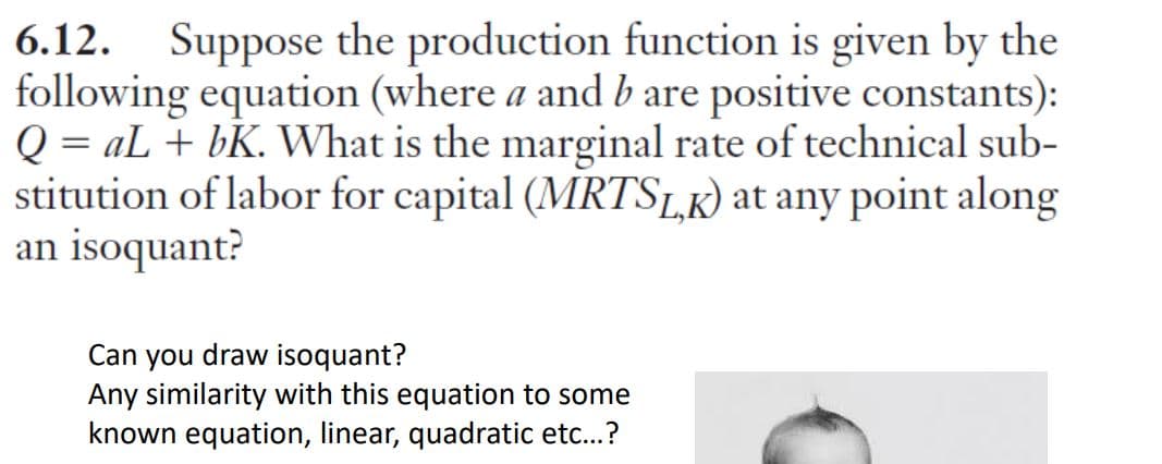 6.12. Suppose the production function is given by the
following equation (where a and b are positive constants):
Q = aL + bK. What is the marginal rate of technical sub-
stitution of labor for capital (MRTSLK) at any point along
an isoquant?
Can you draw isoquant?
Any similarity with this equation to some
known equation, linear, quadratic etc..?
