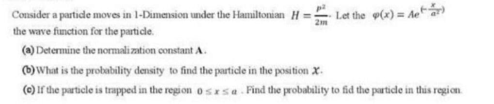 Consider a particde moves in 1-Dimension under the Hamiltonian H =
2m
Let the g(x) = Ae a
the wave function for the particle.
(a) Determine the normalization constant A.
)What is the probability density to find the partide in the position X.
(0) If the particle is trapped in the regi on osrsa Find the probability to fid the particle in this region.

