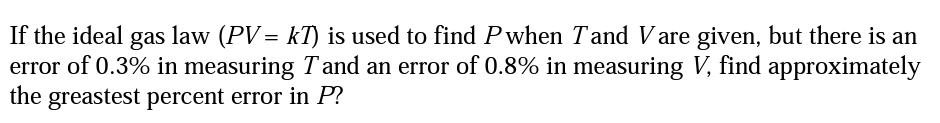 If the ideal gas law (PV= kT) is used to find Pwhen Tand Vare given, but there is an
error of 0.3% in measuring Tand an error of 0.8% in measuring V, find approximately
the
greastest percent error in P?
