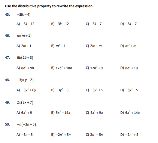 Use the distributive property to rewrite the expression.
45.
-3(k-4)
A) -3k +12
46.
47.
48.
49.
50.
m(m+1)
A) 2m+1
6b (2b+3)
A) 8b² +9b
-3y(y-2)
A) -3y² + 6y
2x (3x+7)
A) 6x² +9
-n(-2n+5)
A) -3n-5
B) -3K-12
B) m² +1
B) 12b² + 18b
B) -3y²-6
B) 5x² +14x
B) -2n² +5n
C) -3K-7
C) 2m+m
C) 126² +9
C) -3y² +5
C) 5x² +9x
C) 2n² - 5n
D) -3k +7
D) m² + m
D) 8b² +18
D) -3y²- -5
D) 6x² +14x
D) -2n² +5