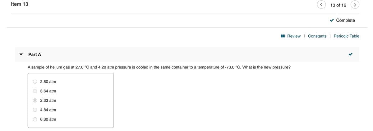 Item 13
13 of 16
<>
Complete
I Review | Constants I Periodic Table
Part A
A sample of helium gas at 27.0 °C and 4.20 atm pressure is cooled in the same container to a temperature of -73.0 °C. What is the new pressure?
2.80 atm
3.64 atm
2.33 atm
4.84 atm
6.30 atm
