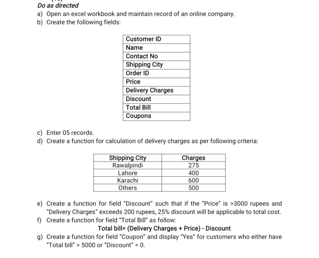 Do as directed
a) Open an excel workbook and maintain record of an online company.
b) Create the following fields:
Customer ID
Name
Contact No
Shipping City
Order ID
Price
Delivery Charges
Discount
Total Bill
Coupons
c) Enter 05 records.
d) Create a function for calculation of delivery charges as per following criteria:
Shipping City
Rawalpindi
Lahore
Charges
275
400
Karachi
Others
600
500
e) Create a function for field "Discount" such that if the "Price" is >3000 rupees and
"Delivery Charges" exceeds 200 rupees, 25% discount will be applicable to total cost.
f) Create a function for field "Total Bill" as follow:
Total bill= (Delivery Charges + Price) - Discount
g) Create a function for field "Coupon" and display "Yes" for customers who either have
"Total bill" > 5000 or “Discount" = 0.
