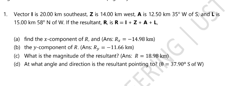 1. Vector I is 20.00 km southeast, Z is 14.00 km west, A is 12.50 km 35° W of S, and L is
15.00 km 58° N of W. If the resultant, R, is R = I + Z + A + L,
(a) find the x-component of R, and (Ans: Rx = -14.98 km)
(b) the y-component of R. (Ans: Ry = -11.66 km)
(c) What is the magnitude of the resultant? (Ans: R = 18.98 km)
(d) At what angle and direction is the resultant pointing to? (0 = 37.90° S of W)
FRING U
