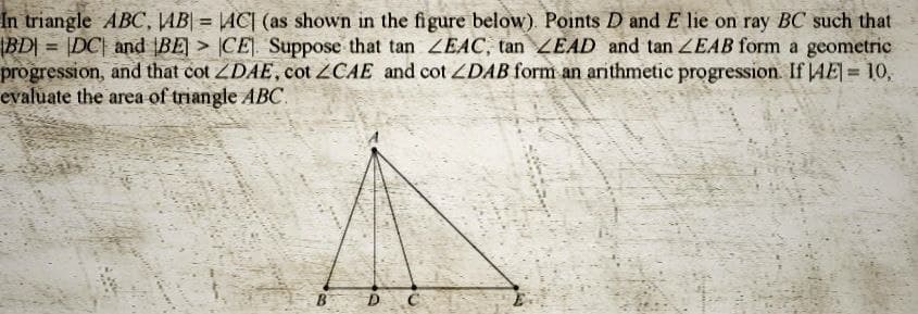 In triangle ABC, AB| = |AC] (as shown in the figure below). Points D and E lie on ray BC such that
|BD| = |DC| and BE CE]. Suppose that tan ZEAC, tan LEAD and tan ZEAB form a geometric
progression, and that cot ZDAE, cot ZCAE and cot ZDAB form an arithmetic progression. If AE] = 10,
evaluate the area of triangle ABC.
B D
ww