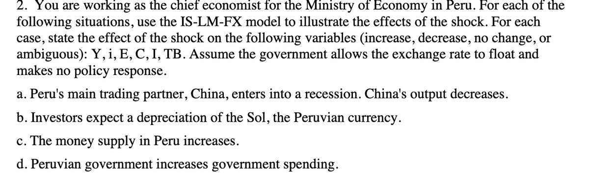 2. You are working as the chief economist for the Ministry of Economy in Peru. For each of the
following situations, use the IS-LM-FX model to illustrate the effects of the shock. For each
case, state the effect of the shock on the following variables (increase, decrease, no change, or
ambiguous): Y, i, E, C, I, TB. Assume the government allows the exchange rate to float and
makes no policy response.
a. Peru's main trading partner, China, enters into a recession. China's output decreases.
b. Investors expect a depreciation of the Sol, the Peruvian currency.
c. The money supply in Peru increases.
d. Peruvian government increases government spending.