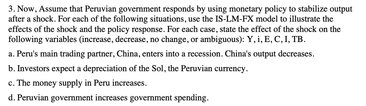 3. Now, Assume that Peruvian government responds by using monetary policy to stabilize output
after a shock. For each of the following situations, use the IS-LM-FX model to illustrate the
effects of the shock and the policy response. For each case, state the effect of the shock on the
following variables (increase, decrease, no change, or ambiguous): Y, i, E, C, I, TB.
a. Peru's main trading partner, China, enters into a recession. China's output decreases.
b. Investors expect a depreciation of the Sol, the Peruvian currency.
c. The money supply in Peru increases.
d. Peruvian government increases government spending.