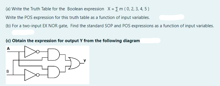 (a) Write the Truth Table for the Boolean expression X = { m ( 0, 2, 3, 4, 5)
Write the POS expression for this truth table as a function of input variables.
(b) For a two-input EX NOR gate, Find the standard SOP and POS expressions as a function of input variables.
(c) Obtain the expression for output Y from the following diagram
A
