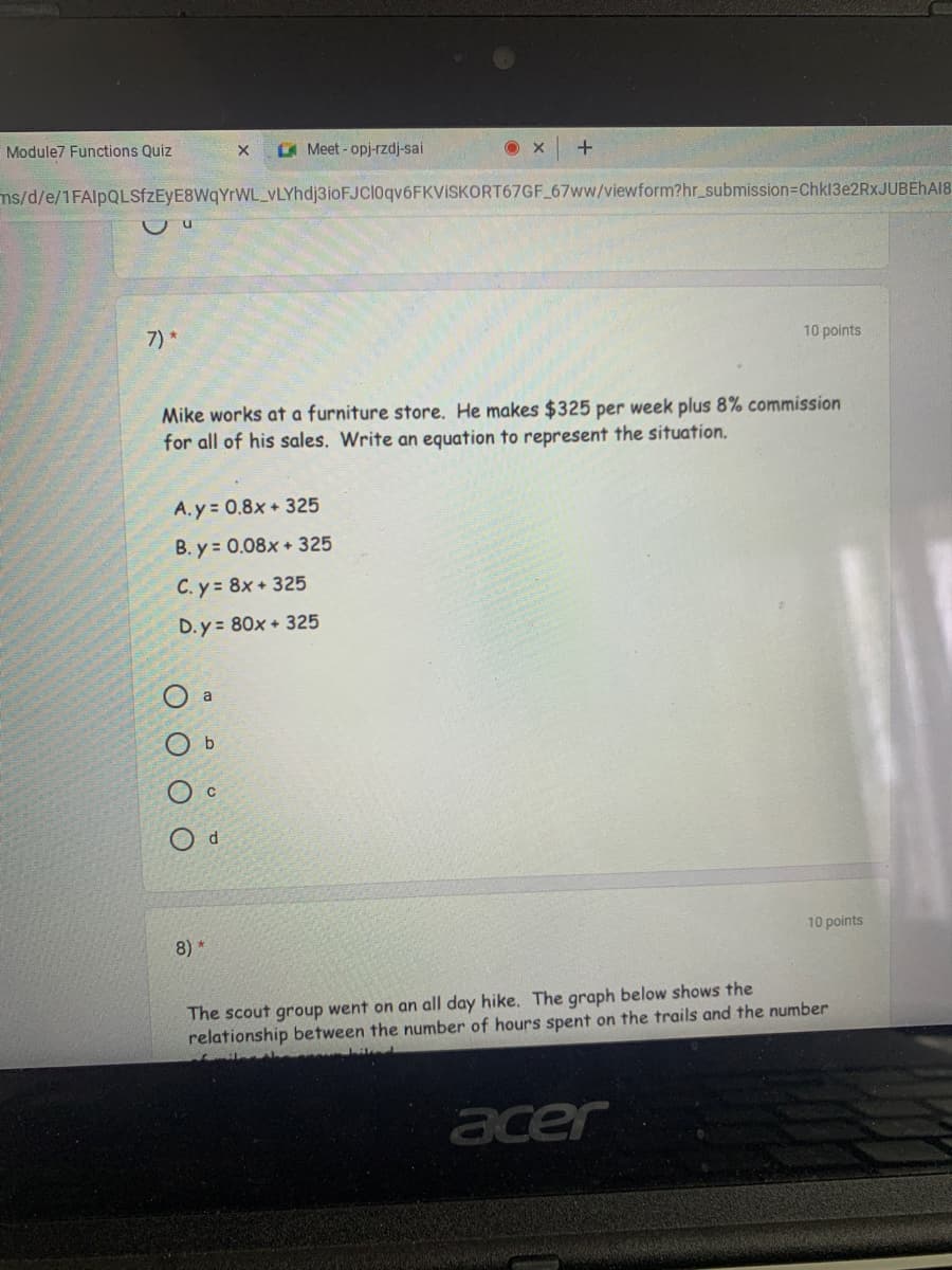 Module7 Functions Quiz
A Meet-opj-rzdj-sai
ms/d/e/1FAlpQLSfzEyE8WqYrWL_VLYhdj3ioFJCl0qv6FKVISKORT67GF 67ww/viewform?hr_submission3DChk13e2RxJUBEHA18
7)*
10 points
Mike works at a furniture store. He makes $325 per week plus 8% commission
for all of his sales. Write an equation to represent the situation.
A. y = 0.8x + 325
B. y = 0.08x + 325
C. y 8x +325
D. y = 80x + 325
a
10 points
8)*
The scout group went on an all day hike. The graph below shows the
relationship between the number of hours spent on the trails and the number
acer
O O O
