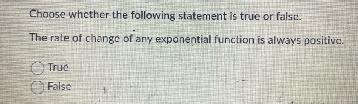Choose whether the following statement is true or false.
The rate of change of any exponential function is always positive.
True
False
