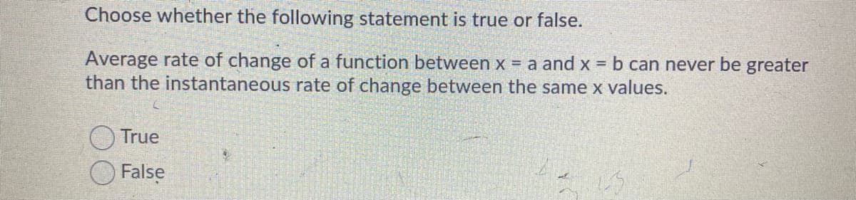 Choose whether the following statement is true or false.
Average rate of change of a function between x = a and x = b can never be greater
than the instantaneous rate of change between the same x values.
True
False
