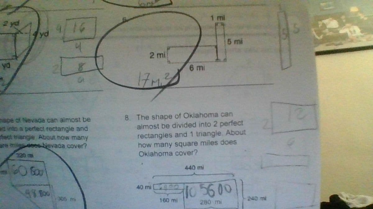 2 yd
4/16
4
yd
hape of Nevada can almost be
ed into a perfect rectangle and
fect mangle About how many
are mies 4006 Nevada cover?
98 800
306 mi
1 mi
2 mi
6 mi
17 M.2
8. The shape of Oklahoma can
almost be divided into 2 perfect
rectangles and 1 triangle. About
how many square miles does
Oklahoma cover?
440 mi
40 mi
10 56 00
280 mi
160 mi
240 mi
EN