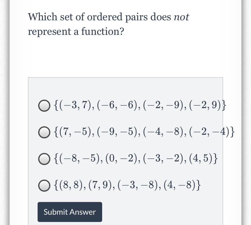 Which set of ordered pairs does not
represent a function?
O {{-3, 7), (-6, –6), (–2, –9), (–2,9)}
O {(7, –5), (-9, –5), (-4, – 8), (–2, -4)}
|
O {(-8, –5), (0, –2), (–3, –2), (4, 5)}
O {{8, 8), (7, 9), (-3, –8), (4, – 8)}
Submit Answer
