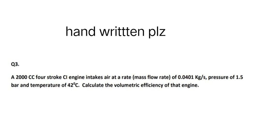 hand writtten plz
Q3.
A 2000 CC four stroke Cl engine intakes air at a rate (mass flow rate) of 0.0401 Kg/s, pressure of 1.5
bar and temperature of 42°C. Calculate the volumetric efficiency of that engine.