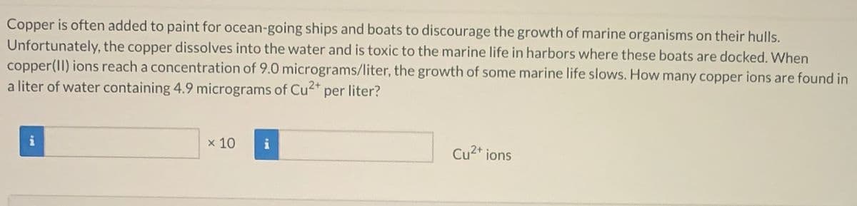 Copper is often added to paint for ocean-going ships and boats to discourage the growth of marine organisms on their hulls.
Unfortunately, the copper dissolves into the water and is toxic to the marine life in harbors where these boats are docked. When
copper(II) ions reach a concentration of 9.0 micrograms/liter, the growth of some marine life slows. How many copper ions are found in
a liter of water containing 4.9 micrograms of Cu2* per liter?
x 10
Cu2* ions
