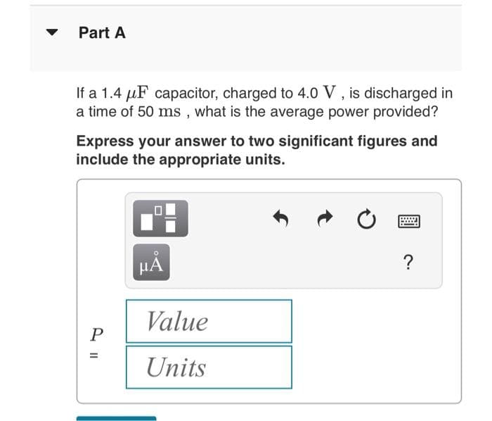 Part A
If a 1.4 μF capacitor, charged to 4.0 V, is discharged in
a time of 50 ms, what is the average power provided?
Express your answer to two significant figures and
include the appropriate units.
P
μĂ
Value
Units
?