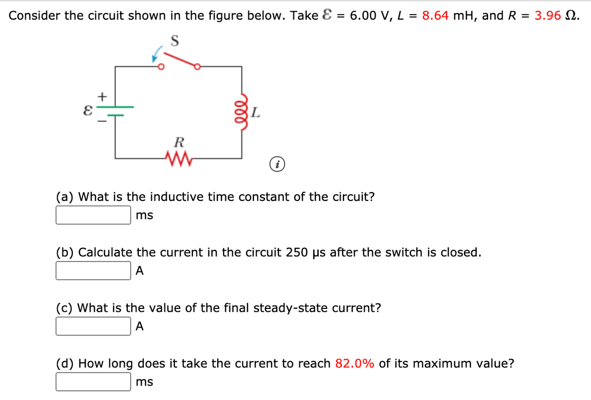 Consider the circuit shown in the figure below. Take Ɛ = 6.00 V, L = 8.64 mH, and R = 3.96 N.
S
R
(a) What is the inductive time constant of the circuit?
ms
(b) Calculate the current in the circuit 250 us after the switch is closed.
A
(c) What is the value of the final steady-state current?
A
(d) How long does it take the current to reach 82.0% of its maximum value?
ms
ll
