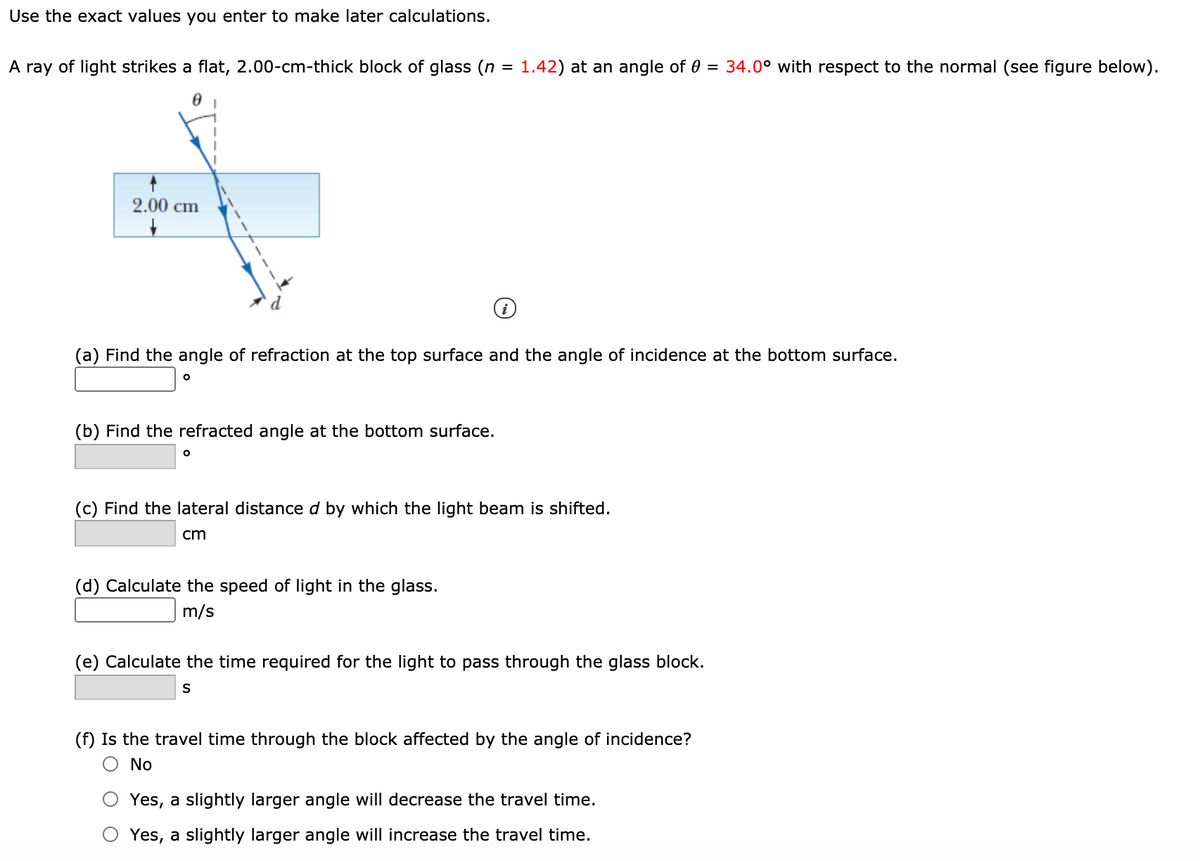 Use the exact values you enter to make later calculations.
A ray of light strikes a flat, 2.00-cm-thick block of glass (n = 1.42) at an angle of 0 = 34.0° with respect to the normal (see figure below).
2.00 cm
(a) Find the angle of refraction at the top surface and the angle of incidence at the bottom surface.
(b) Find the refracted angle at the bottom surface.
(c) Find the lateral distance d by which the light beam is shifted.
cm
(d) Calculate the speed of light in the glass.
m/s
(e) Calculate the time required for the light to pass through the glass block.
(f) Is the travel time through the block affected by the angle of incidence?
O No
Yes, a slightly larger angle will decrease the travel time.
Yes, a slightly larger angle will increase the travel time.
