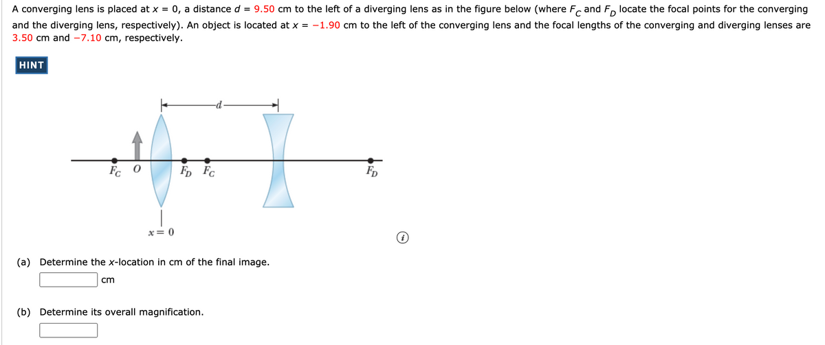 A converging lens is placed at x =
0, a distance d = 9.50 cm to the left of a diverging lens as in the figure below (where F.
and F, locate the focal points for the converging
and the diverging lens, respectively). An object is located at x = -1.90 cm to the left of the converging lens and the focal lengths of the converging and diverging lenses are
3.50 cm and -7.10 cm, respectively.
HINT
Fc 0
F, Fc
FD
x= 0
(a) Determine the x-location in cm of the final image.
cm
(b) Determine its overall magnification.
