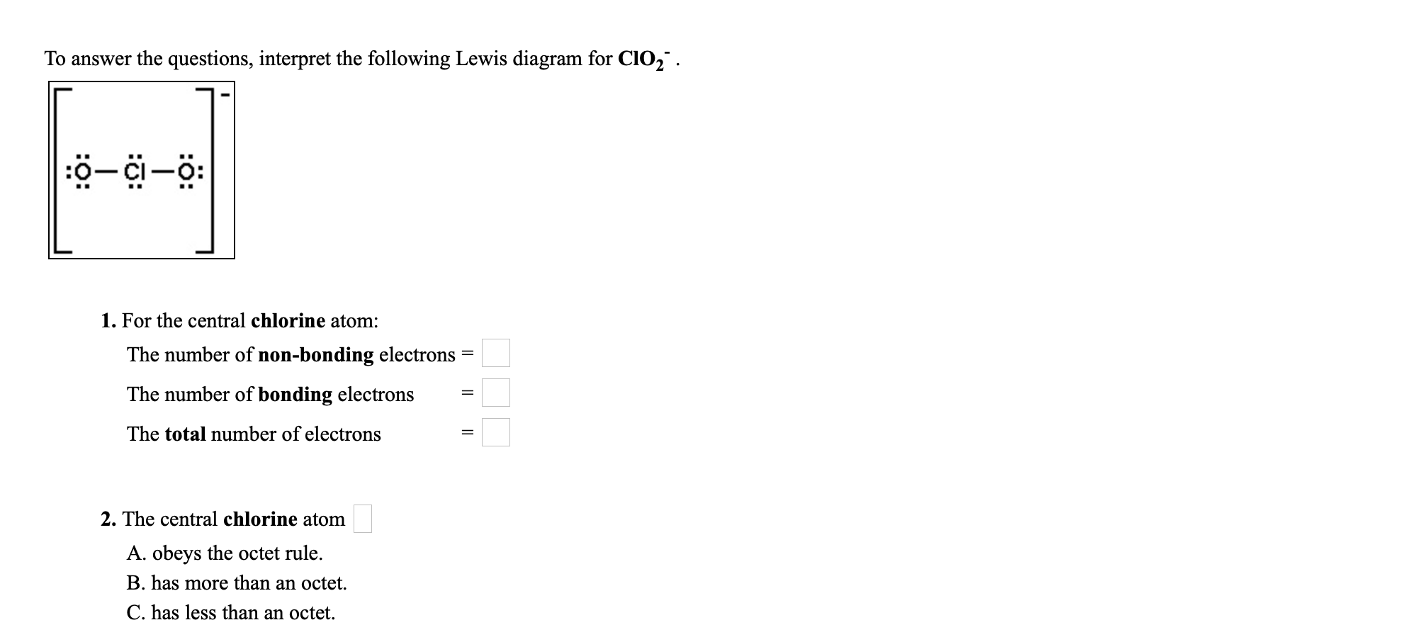 To answer the questions, interpret the following Lewis diagram for CIO," .
ö-i-ö:
1. For the central chlorine atom:
The number of non-bonding electrons
The number of bonding electrons
The total number of electrons
2. The central chlorine atom
A. obeys the octet rule.
B. has more than an octet.
C. has less than an octet.
