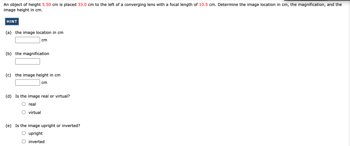 An object of height 5.50 cm is placed 33.0 cm to the left of a converging lens with a focal length of 10.5 cm. Determine the image location in cm, the magnification, and the
image height in cm.
HINT
(a) the image location in cm
cm
(b) the magnification
(c) the image height in cm
cm
(d) Is the image real or virtual?
O real
virtual
(e) Is the image upright or inverted?
O upright
O inverted
