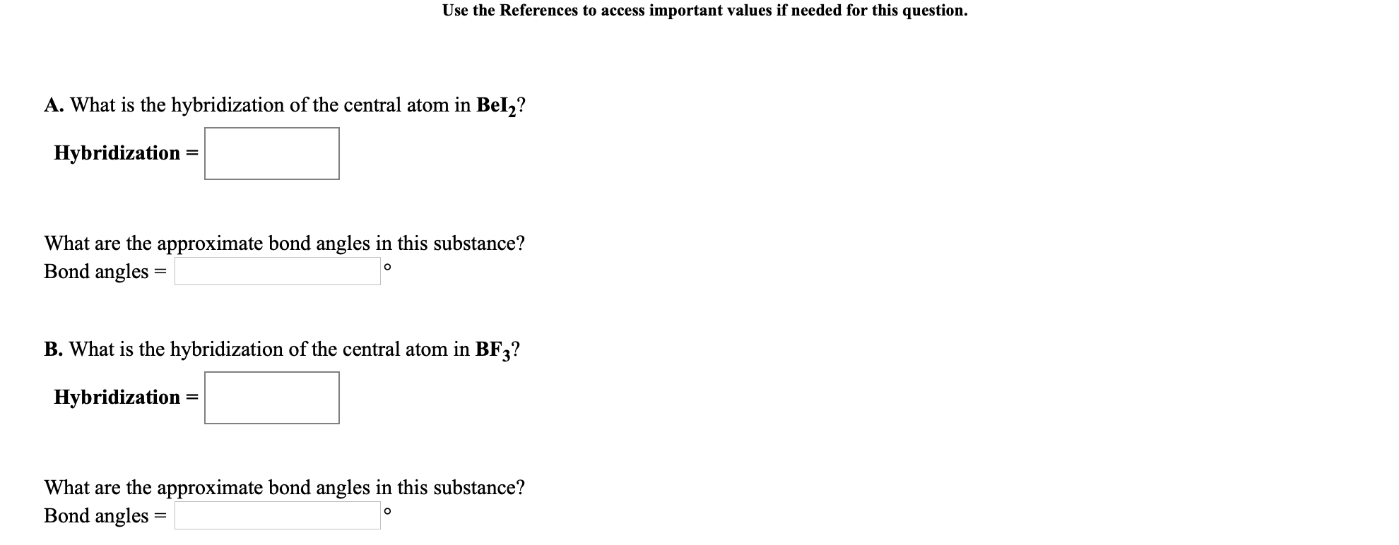 Use the References to access important values if needed for this question.
A. What is the hybridization of the central atom in Bel,?
Hybridization
What are the approximate bond angles in this substance?
Bond angles =
B. What is the hybridization of the central atom in BF3?
Hybridization
What are the approximate bond angles in this substance?
Bond angles =
