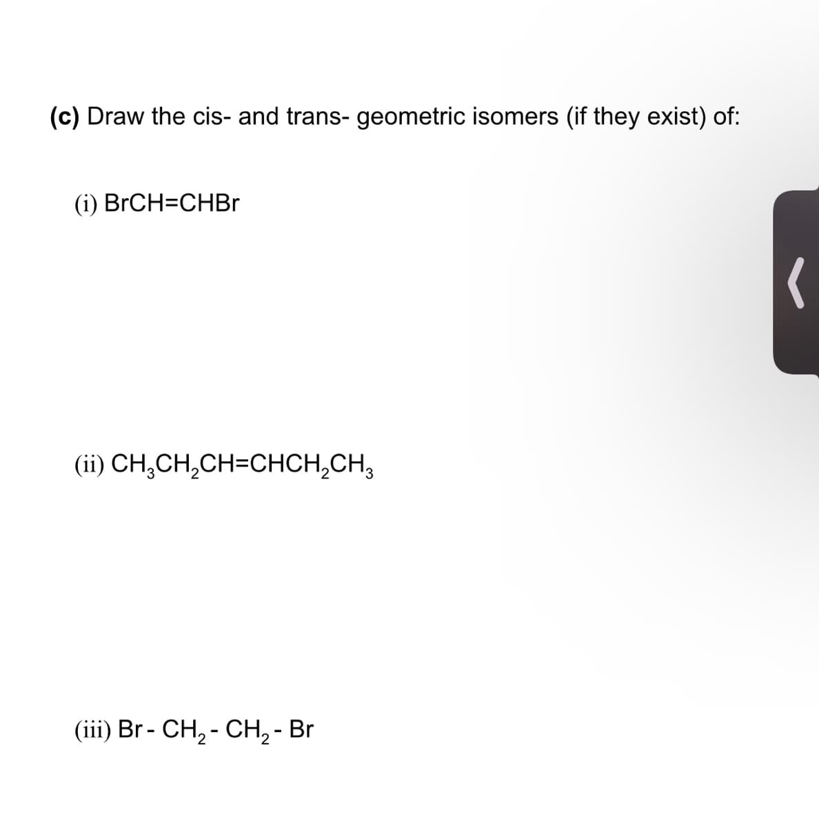 (c) Draw the cis- and trans- geometric isomers (if they exist) of:
(i) BrCH=CHBR
(ii) CH,CH,CH=CHCH,CH,
(iii) Br - CH, - CH, - Br
