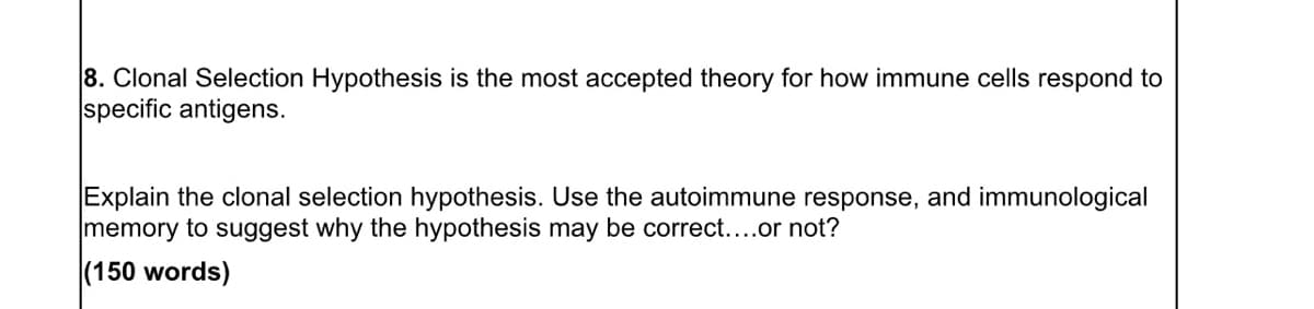 8. Clonal Selection Hypothesis is the most accepted theory for how immune cells respond to
specific antigens.
Explain the clonal selection hypothesis. Use the autoimmune response, and immunological
memory to suggest why the hypothesis may be correct....or not?
(150 words)