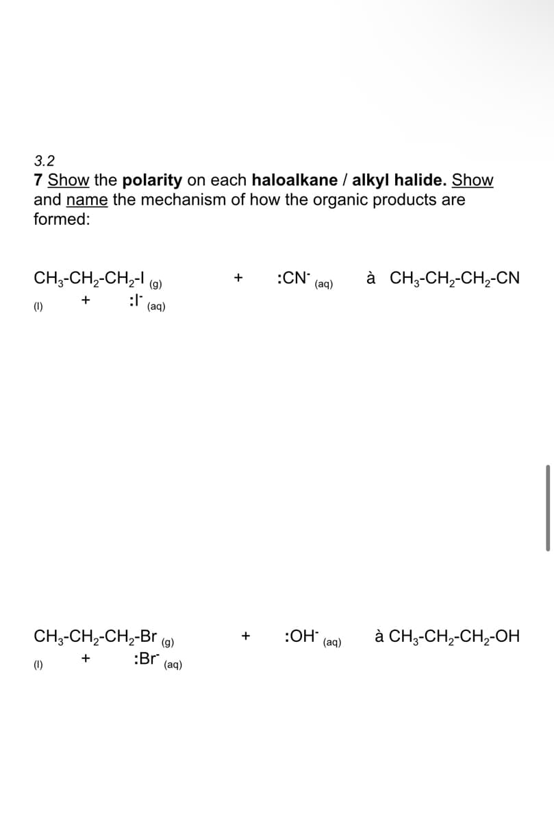 3.2
7 Show the polarity on each haloalkane / alkyl halide. Show
and name the mechanism of how the organic products are
formed:
CH3-CH,-CH,- (9)
:CN
(aq)
à CH;-CH,-CH,-CN
(1)
:l
(ад)
à CH3-CH,-CH,-OH
CH;-CH2-CH,-Br (9)
:Br (aq)
:OH
(aq)
+
+
(1)

