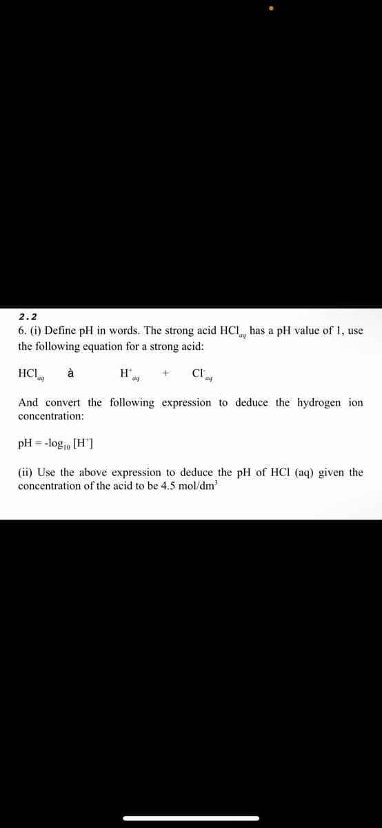 2.2
6. (i) Define pH in words. The strong acid HCl has a pH value of 1, use
the following equation for a strong acid:
HC1
à
H* aa
Cla
And convert the following expression to deduce the hydrogen ion
concentration:
pH = -log₁0 [H]
(ii) Use the above expression to deduce the pH of HCl (aq) given the
concentration of the acid to be 4.5 mol/dm³