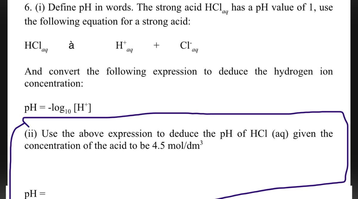 aq
6. (i) Define pH in words. The strong acid HCl has a pH value of 1, use
the following equation for a strong acid:
HCI, à
H+
+
Cla
aq
aq
aq
And convert the following expression to deduce the hydrogen ion
concentration:
pH = -log₁0 [H*]
10
(ii) Use the above expression to deduce the pH of HCl (aq) given the
concentration of the acid to be 4.5 mol/dm³
pH =
-