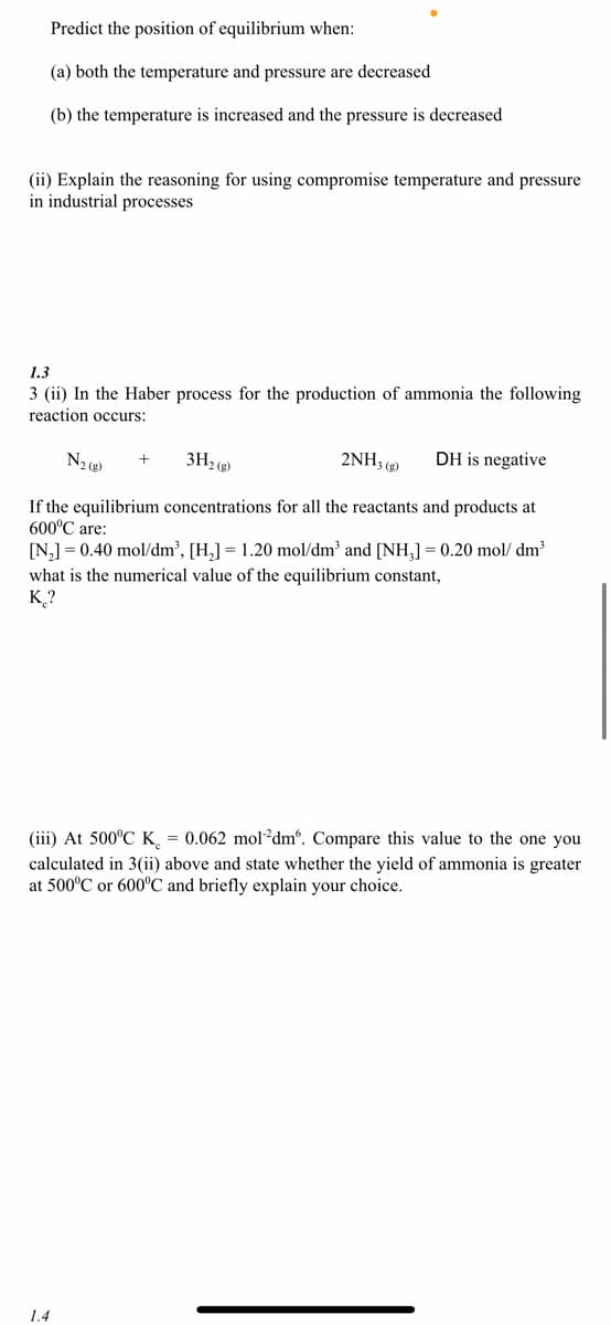 Predict the position of equilibrium when:
(a) both the temperature and pressure are decreased
(b) the temperature is increased and the pressure is decreased
(ii) Explain the reasoning for using compromise temperature and pressure
in industrial processes
1.3
3 (ii) In the Haber process for the production of ammonia the following
reaction occurs:
N₂(g)
+
3H₂(g)
2NH3(g) DH is negative
If the equilibrium concentrations for all the reactants and products at
600°C are:
[N₂] = 0.40 mol/dm³, [H₂] = 1.20 mol/dm³ and [NH₂] = 0.20 mol/dm³
what is the numerical value of the equilibrium constant,
K?
(iii) At 500°C K = 0.062 mol dm. Compare this value to the one you
calculated in 3(ii) above and state whether the yield of ammonia is greater
at 500°C or 600°C and briefly explain your choice.
1.4