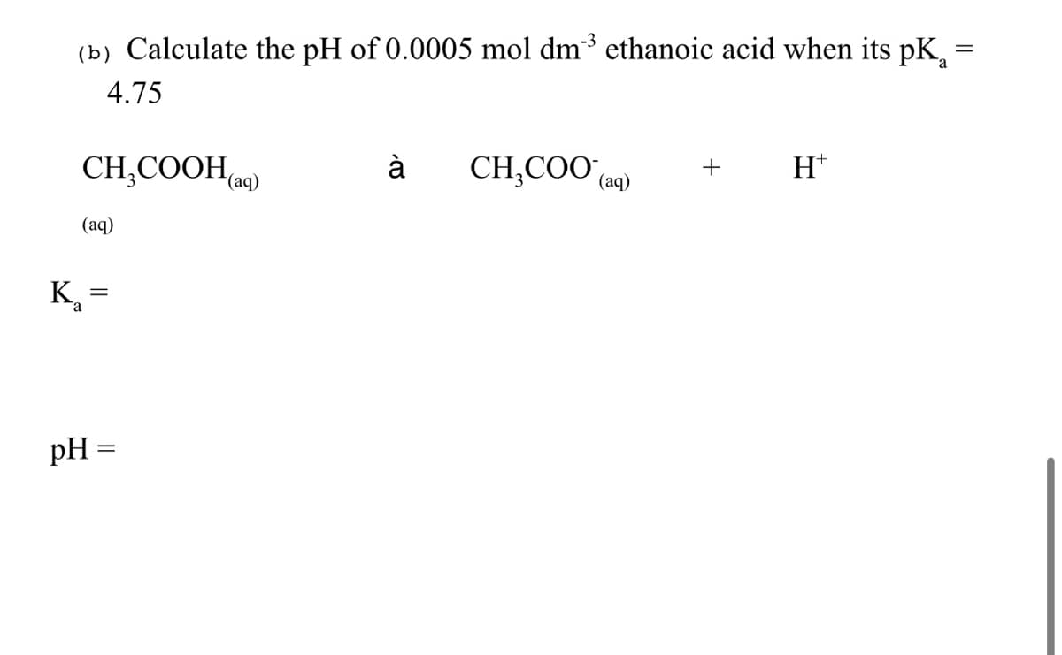=
(b) Calculate the pH of 0.0005 mol dm³ ethanoic acid when its pK₁ =
4.75
à
CH₂COOH(aq)
CH₂COO (aq)
+
Ht
(aq)
=
K₁
pH =