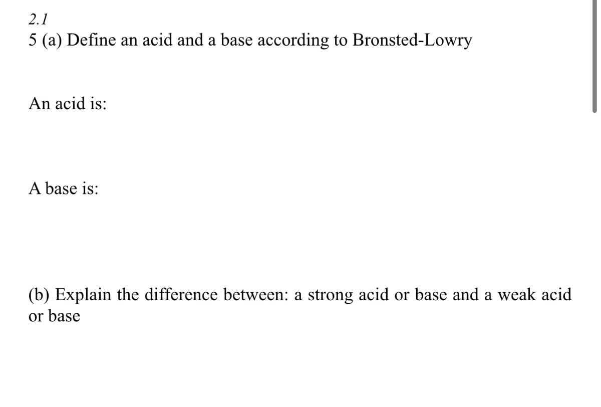 2.1
5 (a) Define an acid and a base according to Bronsted-Lowry
An acid is:
A base is:
(b) Explain the difference between: a strong acid or base and a weak acid
or base