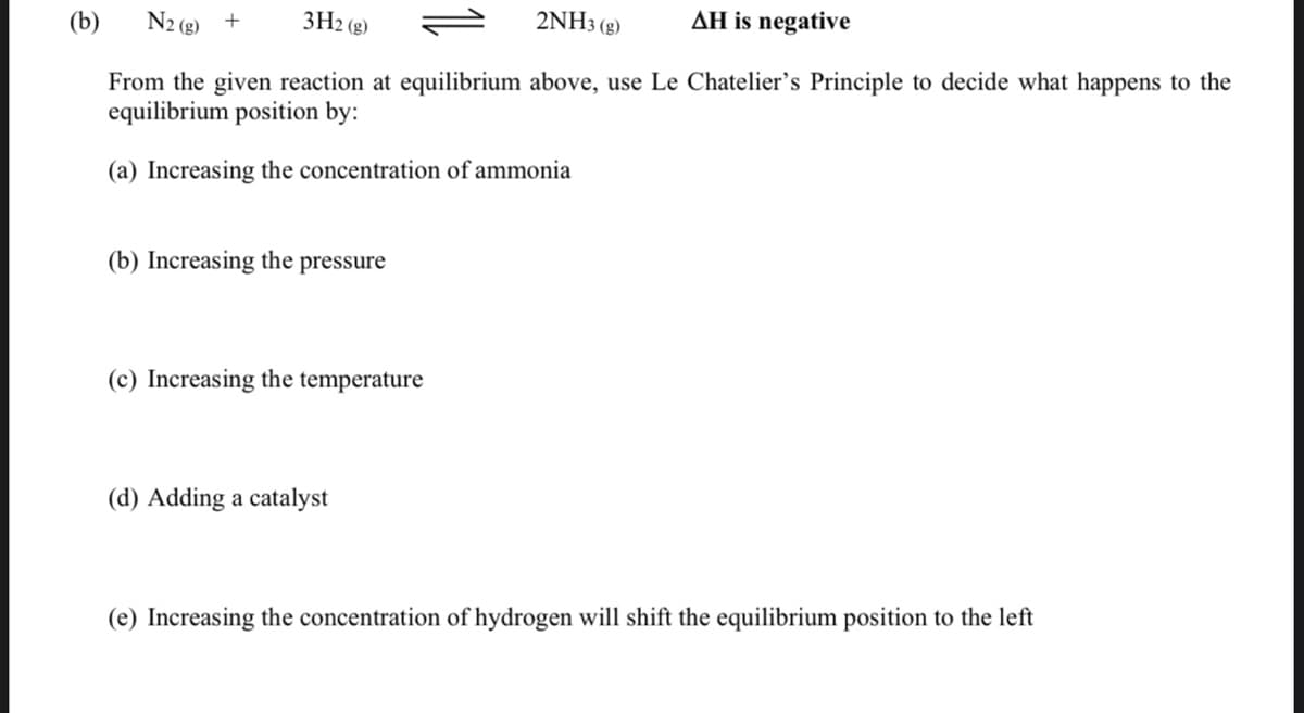 (b)
N2 (g) +
3H2 (g)
2NH3 (g)
AH is negative
From the given reaction at equilibrium above, use Le Chatelier's Principle to decide what happens to the
equilibrium position by:
(a) Increasing the concentration of ammonia
(b) Increasing the pressure
(c) Increasing the temperature
(d) Adding a catalyst
(e) Increasing the concentration of hydrogen will shift the equilibrium position to the left
