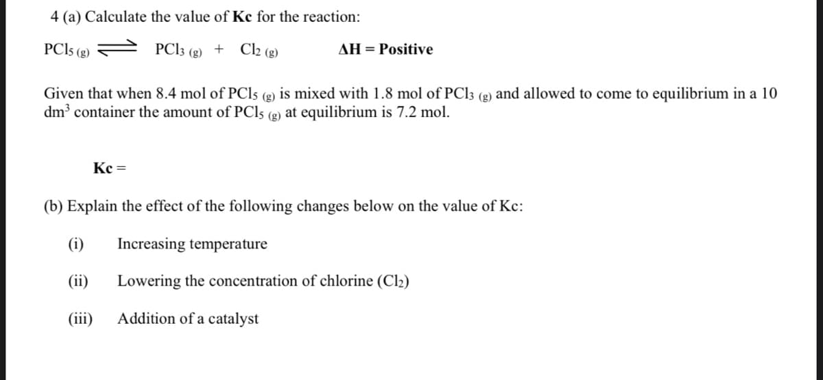 4 (a) Calculate the value of Kc for the reaction:
PCI5 (g)
PCI3 (g) + Cl2 (g)
AH = Positive
Given that when 8.4 mol of PC15 (g) is mixed with 1.8 mol of PC13 (g) and allowed to come to equilibrium in a 10
dm container the amount of PC15 (g) at equilibrium is 7.2 mol.
(3)
Kc =
(b) Explain the effect of the following changes below on the value of Kc:
(i)
Increasing temperature
(ii)
Lowering the concentration of chlorine (Cl2)
(iii)
Addition of a catalyst
