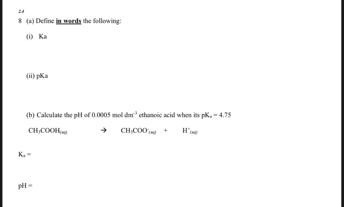 2.4
8 (a) Define in words the following:
(i) Ка
(i) рКa
(b) Calculate the pH of 0.0005 mol dm3 ethanoic acid when its pKa = 4.75
CH;COOH(aq)
CH3COO (aq)
H
' (aq)
Ka =
pH =
